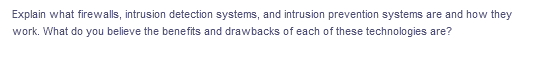 Explain what firewalls, intrusion detection systems, and intrusion prevention systems are and how they
work. What do you believe the benefits and drawbacks of each of these technologies are?
