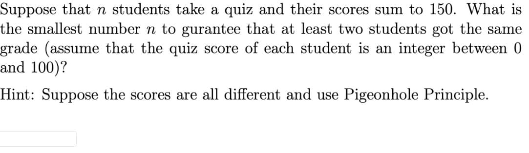 Suppose that n students take a quiz and their scores sum to 150. What is
the smallest number n to gurantee that at least two students got the same
grade (assume that the quiz score of each student is an integer between 0
and 100)?
Hint: Suppose the scores are all different and use Pigeonhole Principle.
