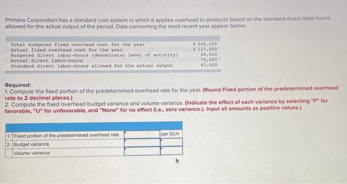 Primara Corporation has a standard cost system in which it applies overhead to products based on the standard direct labor-hours
allowed for the actual output of the period. Data concerning the most recent year appear below:
Total budgeted fixed overhead cost for the year
Actual fixed overhead cost for the year
Budgeted direct labor-hours (denominator level of activity)
Actual direct labor-hours
$ 545,100
$ 537,000
69,000
70,000
67,000
Standard direct labor-hours allowed for the actual output
Required:
1. Compute the fixed portion of the predetermined overhead rate for the year. (Round Fixed portion of the predetermined overhead
rate to 2 decimal places.)
2. Compute the fixed overhead budget variance and volume variance. (Indicate the effect of each variance by selecting "F" for
favorable, "U" for unfavorable, and "None" for no effect (l.e., zero variance.). Input all amounts as positive values.)
1. Fixed portion of the predetermined overhead rate
2. Budget variance
per DLH
Volume variance
