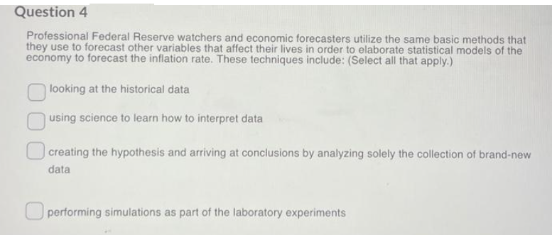 Question 4
Professional Federal Reserve watchers and economic forecasters utilize the same basic methods that
they use to forecast other variables that affect their lives in order to elaborate statistical models of the
economy to forecast the inflation rate. These techniques include: (Select all that apply.)
looking at the historical data
using science to learn how to interpret data
creating the hypothesis and arriving at conclusions by analyzing solely the collection of brand-new
data
performing simulations as part of the laboratory experiments
