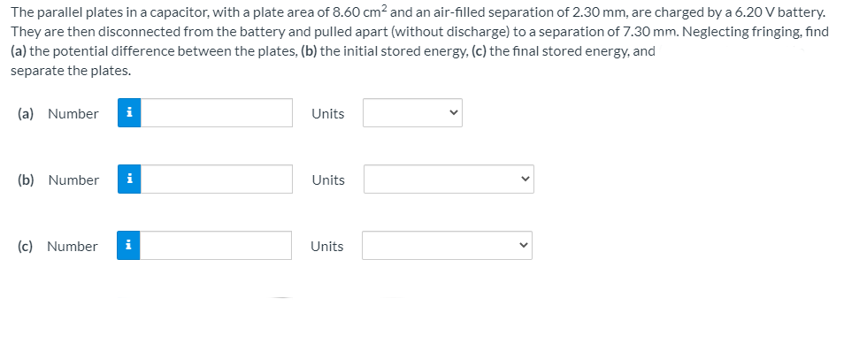 The parallel plates in a capacitor, with a plate area of 8.60 cm? and an air-filled separation of 2.30 mm, are charged by a 6.20 V battery.
They are then disconnected from the battery and pulled apart (without discharge) to a separation of 7.30 mm. Neglecting fringing, find
(a) the potential difference between the plates, (b) the initial stored energy, (c) the final stored energy, and
separate the plates.
(a) Number
i
Units
(b) Number
i
Units
(c) Number
i
Units
>
