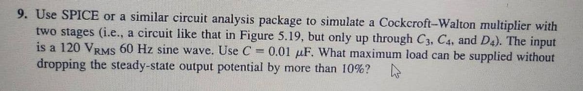 9. Use SPICE or a similar circuit analysis package to simulate a Cockcroft-Walton multiplier with
two stages (i.e., a circuit like that in Figure 5.19, but only up through C3, C4, and D4). The input
is a 120 VRMS 60 Hz sine wave. Use C = 0.01 F. What maximum load can be supplied without
dropping the steady-state output potential by more than 10%?