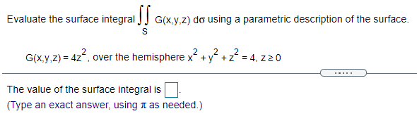 Evaluate the surface integral JJ G(x.y.z) do using a parametric description of the surface.
2
2
2
G(x.y,z) = 4z, over the hemisphere x +y +z = 4, z20
.....
The value of the surface integral is
(Type an exact answer, using t as needed.)
