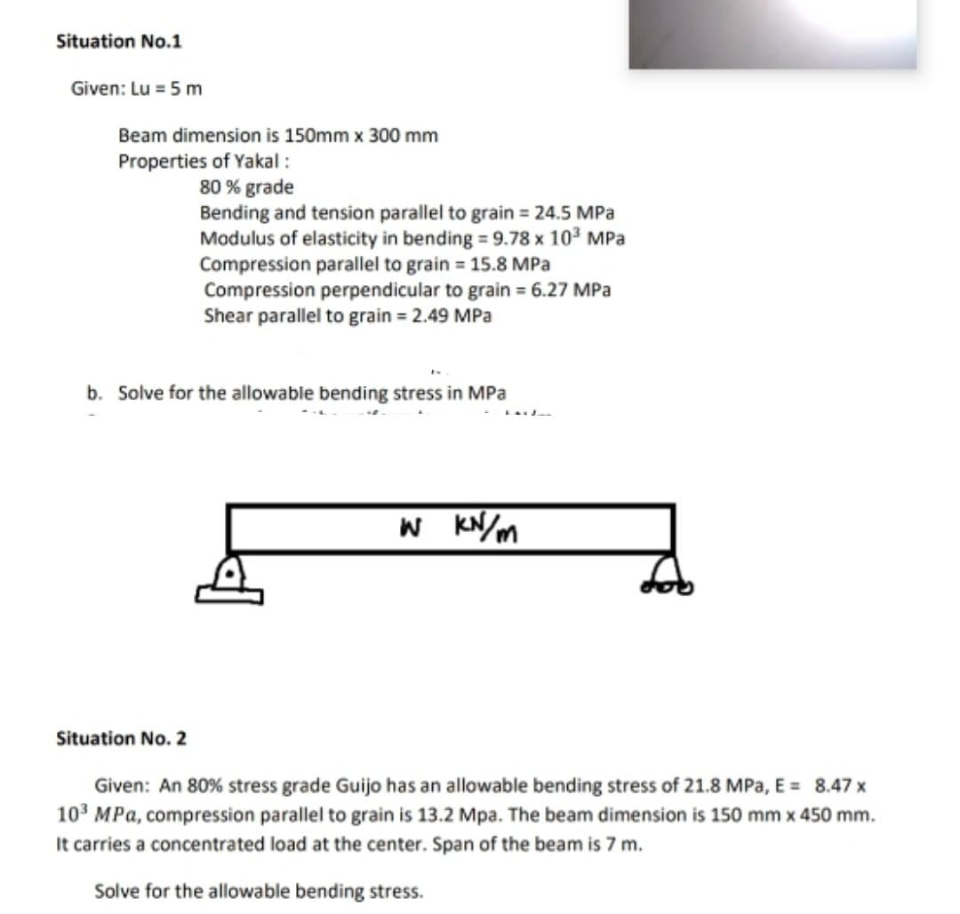 Situation No.1
Given: Lu = 5 m
Beam dimension is 150mm x 300 mm
Properties of Yakal :
80 % grade
Bending and tension parallel to grain = 24.5 MPa
Modulus of elasticity in bending = 9.78 x 10° MPa
Compression parallel to grain = 15.8 MPa
Compression perpendicular to grain = 6.27 MPa
Shear parallel to grain = 2.49 MPa
b. Solve for the allowable bending stress in MPa
KN/m
Situation No. 2
Given: An 80% stress grade Guijo has an allowable bending stress of 21.8 MPa, E = 8.47 x
103 MPa, compression parallel to grain is 13.2 Mpa. The beam dimension is 150 mm x 450 mm.
It carries a concentrated load at the center. Span of the beam is 7 m.
Solve for the allowable bending stress.
