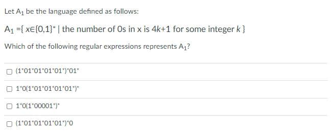 Let A, be the language defined as follows:
A1 ={ xe{0,1}* | the number of Os in x is 4k+1 for some integer k}
Which of the following regular expressions represents A1?
O (1'01'01'01'01")"01"
O 10(1*01"01*01*01")*
O 1'0(1'00001")"
O (1'01'01'01'01*)*0
