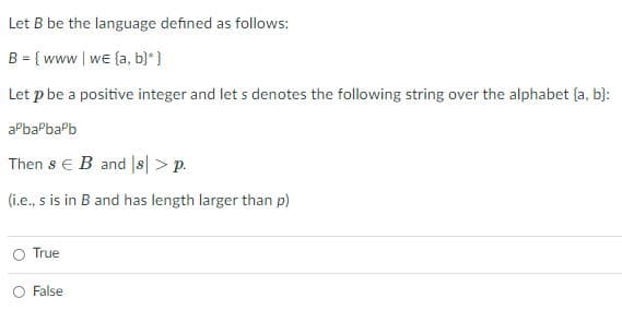 Let B be the language defined as follows:
B = { www| we (a, b}* }
Let p be a positive integer and let s denotes the following string over the alphabet (a, b}:
aPbaPbaPb
Then s e B and |s> p.
(i.e., s is in B and has length larger than p)
True
O False
