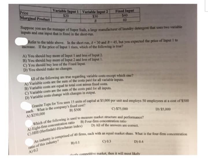 Price
Marginal Product
Variable Input 1 Variable Input 2
$20
$30
A
B
Fixed Input
$40
60
Suppose you are the manager of Super Suds, a large manufacturer of laundry detergent that uses two variable
inputs and one input that is fixed in the short-run.
Refer to the table above. In the short run, 4-30 and B-45, but you expected the price of Input 1 to
increase. If the price of Input 1 rises, which of the following is true?
A) You should buy more of Input 1 and less of Input 2.
B) You should buy more of Input 2 and less of Input 1.
C) You should buy less of the Fixed Input.
D) You should make no changes.
All of the following are true regarding variable costs except which one?
A) Variable costs are the sum of the costs paid for all variable inputs.
B) Variable costs are equal to total cost minus fixed costs.
C) Variable costs are the sum of the costs paid for all inputs.
D) Variable costs change with changes in output.
Granite Tops for You uses 15 units of capital at $5,000 per unit and employs 50 employees at a cost of $500
each. What is the company's fixed cost?
A) $250,000
B) $500
C) $75,000
Which of the following is used to measure market structure and performance?
B) Four-firm concentration ratio
A) Eight-firm concentration ratio
C) HHI (Herfindahl-Hirschman index)
D) All of the answers are correct.
An industry is comprised of 40 firms, each with an equal market share. What is the four-firm concentration
ratio of this industry?
A) 0.2
B) 0.1
C) 0.3
D) 0.4
D) $5,000
tly competitive market, then it will most likely