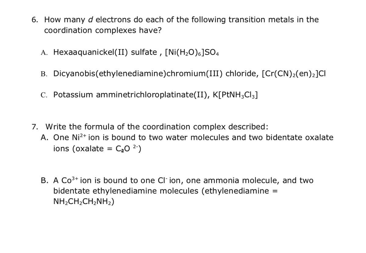 ### Coordination Complexes and Transition Metals

#### Question 6: d-Electrons in Coordination Complexes
How many **d** electrons do each of the following transition metals in the coordination complexes have?

A. **Hexaaquanickel(II) sulfate**, [Ni(H₂O)₆]SO₄   
B. **Dicyaonobis(ethylenediamine)chromium(III) chloride**, [Cr(CN)₂(en)₂]Cl    
C. **Potassium amminetrichloroplatinate(II)**, K[PtNH₃Cl₃]    

#### Question 7: Formulating Coordination Complexes
Write the formula of the coordination complex described:

A. One Ni²⁺ ion is bound to two water molecules and two bidentate oxalate ions (oxalate = C₂O₄²⁻).

B. A Co³⁺ ion is bound to one Cl⁻ ion, one ammonia molecule, and two bidentate ethylenediamine molecules (ethylenediamine = NH₂CH₂CH₂NH₂).

---

This educational content is designed to aid understanding of the properties and formula derivation of coordination complexes involving transition metals. Each question provides an opportunity to explore the concept of d-electrons and ligand arrangements in these complexes.