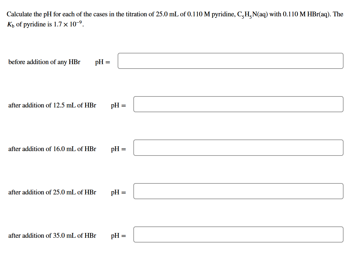 Calculate the pH for each of the cases in the titration of 25.0 mL of 0.110 M pyridine, C-H₂N(aq) with 0.110 M HBr(aq). The
Kh of pyridine is 1.7 x 10-⁹.
before addition of any HBr
pH =
after addition of 12.5 mL of HBr
after addition of 16.0 mL of HBr
after addition of 25.0 mL of HBr
after addition of 35.0 mL of HBr
pH =
pH =
pH =
pH =