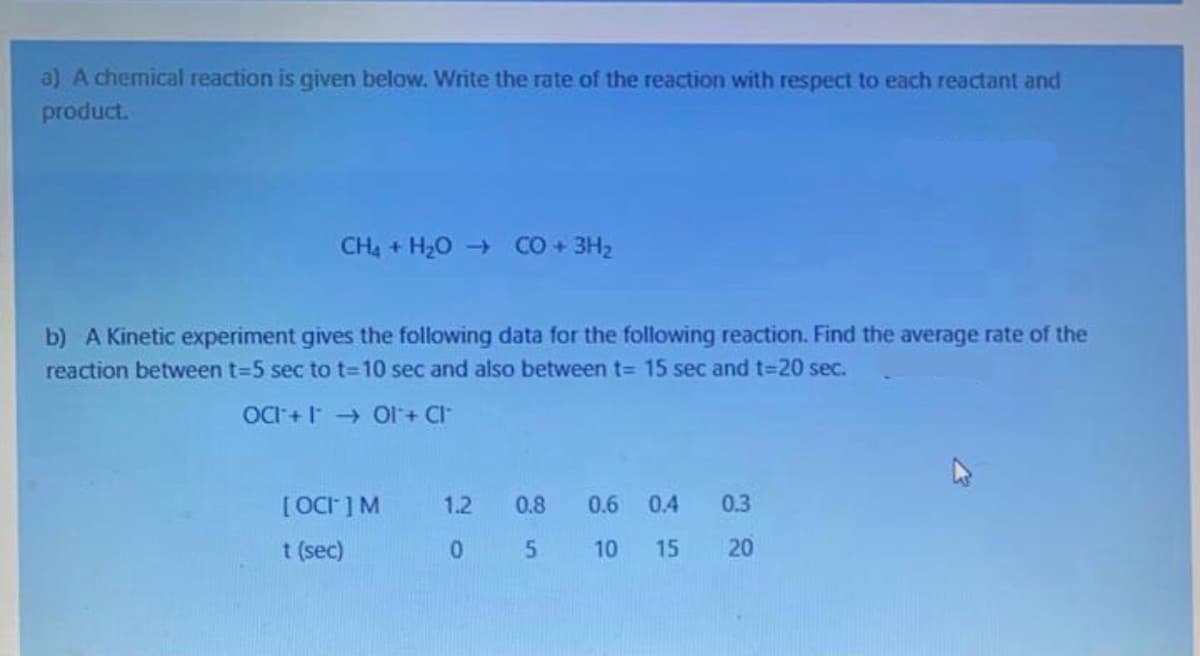 a) A chemical reaction is given below. Write the rate of the reaction with respect to each reactant and
product.
CH4 + H20 + CO + 3H2
b) A Kinetic experiment gives the following data for the following reaction. Find the average rate of the
reaction between t=5 sec to t=10 sec and also between t= 15 sec and t=20 sec.
OCI + OI+ Cl
[OCF] M
1.2
0.8 0.6 04
0.3
t (sec)
10
15
20
