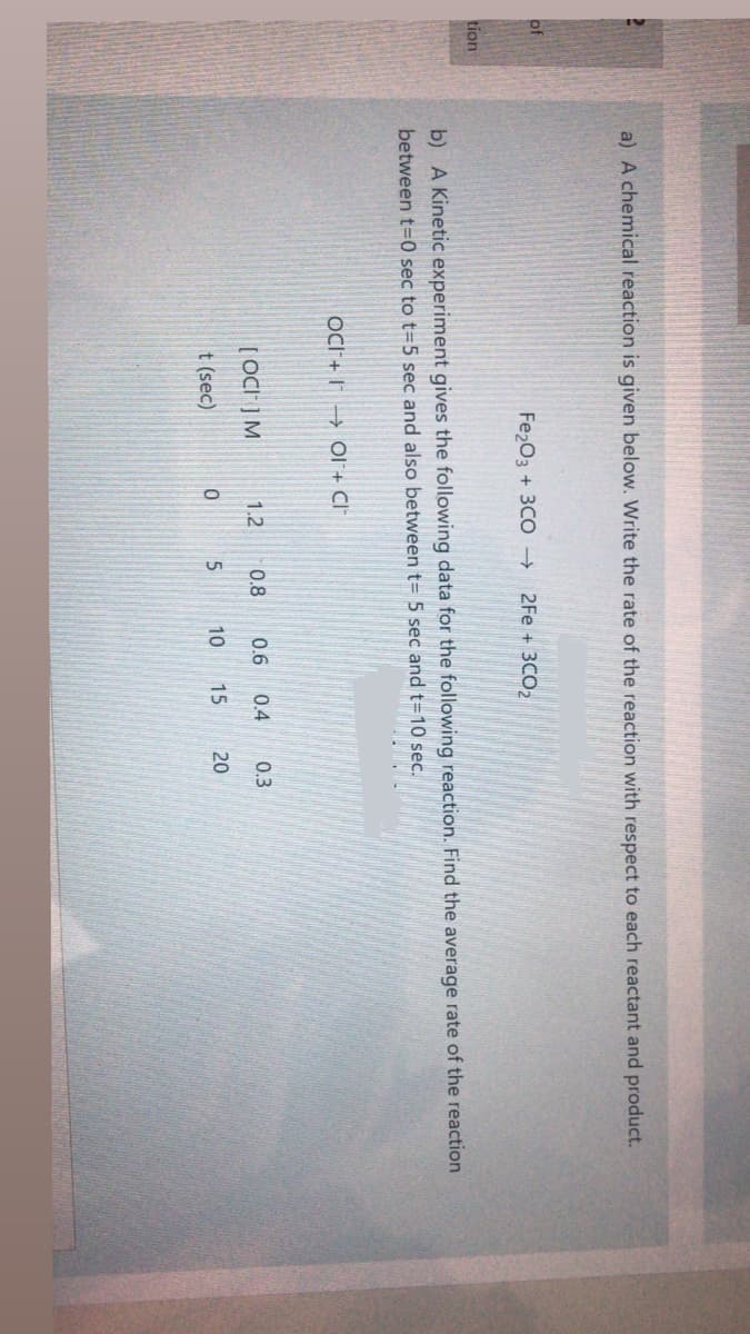 a) A chemical reaction is given below. Write the rate of the reaction with respect to each reactant and product.
of
Fe203 + 3CO →
2Fe + 3CO2
tion
b) A Kinetic experiment gives the following data for the following reaction. Find the average rate of the reaction
between t=0 sec to t=5 sec and also between t= 5 sec and t=10 sec.
OCI + I → Ol+ Cl*
[ OC" ] M
1.2
0.8
0.6
0.4
0.3
t (sec)
10
15
20
