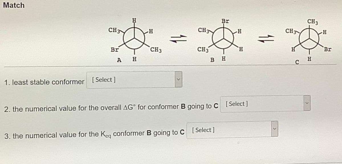 Match
Br
CH3
CH3
CH3
CH
Br
Br
CH3
CH3
H.
H
H.
вн
1. least stable conformer [ Select ]
2. the numerical value for the overall AG° for conformer B going to C ISelect ]
3. the numerical value for the Keg conformer B going to C [ Select ]
