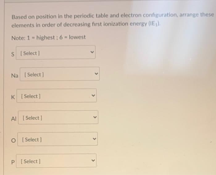 Based on position in the periodic table and electron configuration, arrange these
elements in order of decreasing first ionization energy (IE).
Note: 1 - highest; 6- lowest
S I Select )
Na ( Select )
K [ Select ]
Al [Select ]
O [ Select ]
P [ Select ]
>
>
>
>
