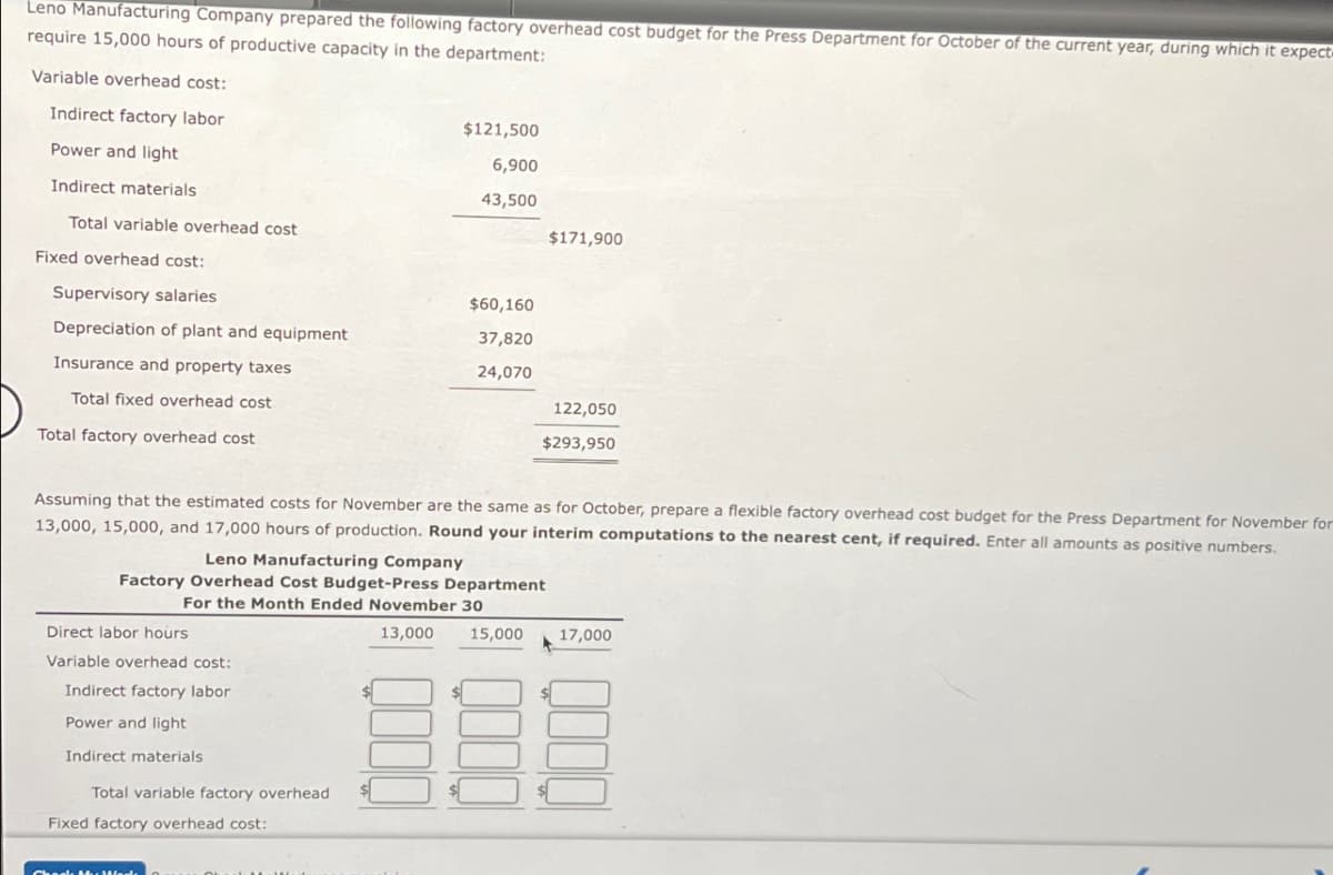 Leno Manufacturing Company prepared the following factory overhead cost budget for the Press Department for October of the current year, during which it expect
require 15,000 hours of productive capacity in the department:
Variable overhead cost:
Indirect factory labor
$121,500
Power and light
6,900
Indirect materials
43,500
Total variable overhead cost
$171,900
Fixed overhead cost:
Supervisory salaries
$60,160
Depreciation of plant and equipment
37,820
Insurance and property taxes
24,070
Total fixed overhead cost
122,050
$293,950
Total factory overhead cost
Assuming that the estimated costs for November are the same as for October, prepare a flexible factory overhead cost budget for the Press Department for November for
13,000, 15,000, and 17,000 hours of production. Round your interim computations to the nearest cent, if required. Enter all amounts as positive numbers.
Leno Manufacturing Company
Factory Overhead Cost Budget-Press Department
For the Month Ended November 30
Direct labor hours
Variable overhead cost:
Indirect factory labor
Power and light
Indirect materials
Total variable factory overhead
Fixed factory overhead cost:
13,000
15,000
17,000