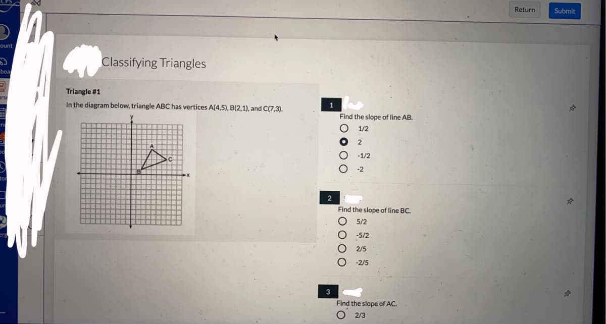 ## Classifying Triangles

**Triangle #1**

In the diagram below, triangle ABC has vertices A(4,5), B(2,1), and C(7,3).

### Diagram Description:
The diagram represents a Cartesian coordinate plane with the x-axis and y-axis. The points A, B, and C form a triangle. The coordinates of the points are:

- A (4,5)
- B (2,1)
- C (7,3)

### Questions:

1. **Find the slope of line AB.**
   - ○ 1/2
   - ● 2
   - ○ -1/2
   - ○ -2

2. **Find the slope of line BC.**
   - ○ 5/2
   - ○ -5/2
   - ● 2/5
   - ○ -2/5

3. **Find the slope of line AC.**
   - ● 2/3

The slopes can be calculated using the slope formula:
\[ \text{slope} = \frac{\Delta y}{\Delta x} = \frac{y_2 - y_1}{x_2 - x_1} \] 

For example, to find the slope of line AB, use the coordinates of points A and B:
\[ \text{slope of AB} = \frac{5 - 1}{4 - 2} = \frac{4}{2} = 2 \]