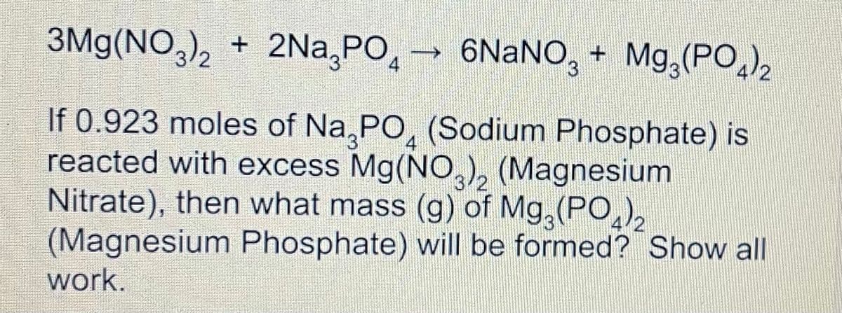 3Mg(NO,), + 2Na,PO,
→ 6NANO, + Mg,(PO)2
4
If 0.923 moles of Na, PO, (Sodium Phosphate) is
reacted with excess Mg(NO,, (Magnesium
Nitrate), then what mass (g) of Mg,(PO,),
(Magnesium Phosphate) will be formed? Show all
4
work.
