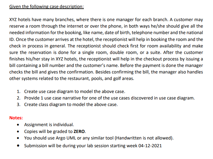 Given the following case description:
XYZ hotels have many branches, where there is one manager for each branch. A customer may
reserve a room through the internet or over the phone, in both ways he/she should give all the
needed information for the booking, like name, date of birth, telephone number and the national
ID. Once the customer arrives at the hotel, the receptionist will help in booking the room and the
check in process in general. The receptionist should check first for room availability and make
sure the reservation is done for a single room, double room, or a suite. After the customer
finishes his/her stay in XYZ hotels, the receptionist will help in the checkout process by issuing a
bill containing a bill number and the customer's name. Before the payment is done the manager
checks the bill and gives the confirmation. Besides confirming the bill, the manager also handles
other systems related to the restaurant, pools, and golf areas.
1. Create use case diagram to model the above case.
2. Provide 1 use case narrative for one of the use cases discovered in use case diagram.
3. Create class diagram to model the above case.
Notes:
• Assignment is individual.
• Copies will be graded to ZERO.
• You should use Argo UML or any similar tool (Handwritten is not allowed).
• Submission will be during your lab session starting week 04-12-2021

