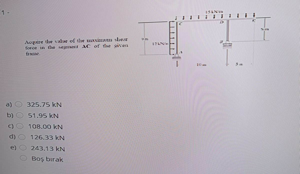 1-
Acquire he value of the unxunan sbear
force in the segment AC of the given
fame.
a) O 325.75 kN
b) O 51.95 KN
C)O 108.00 kN
d) O
126.33 kN
e) O 243.13 kN
Boş bırak
