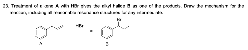 23. Treatment of alkene A with HBr gives the alkyl halide B as one of the products. Draw the mechanism for the
reaction, including all reasonable resonance structures for any intermediate.
Br
HBr
A
