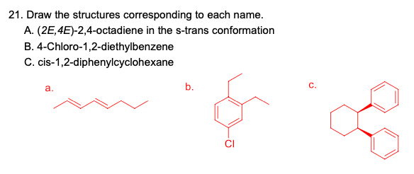 21. Draw the structures corresponding to each name.
A. (2E,4E)-2,4-octadiene in the s-trans conformation
B. 4-Chloro-1,2-diethylbenzene
C. cis-1,2-diphenylcyclohexane
a.
b.
C.
