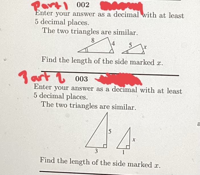 Part 002
MA
Enter your answer as a decimal with at least
5 decimal places.
The two triangles are similar.
8
14
S
5
Find the length of the side marked x.
3 art
003
Enter your answer as a decimal with at least
5 decimal places.
The two triangles are similar.
44
Find the length of the side marked x.
a