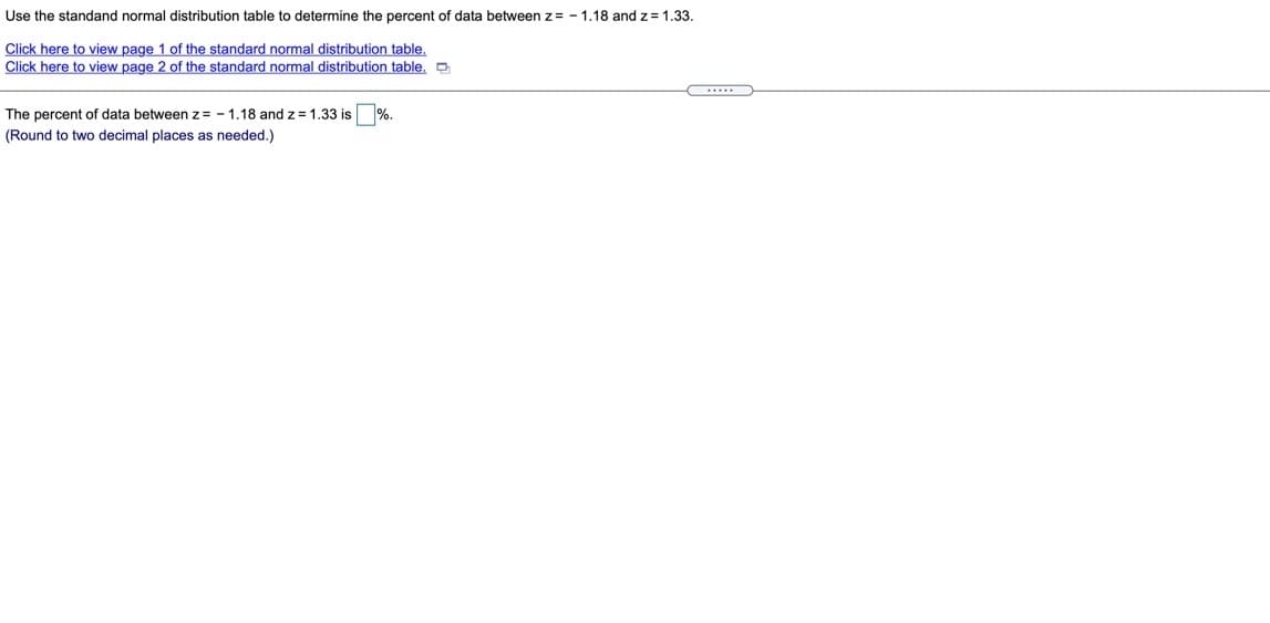 Use the standand normal distribution table to determine the percent of data between z= - 1.18 and z = 1.33.
Click here to view page 1 of the standard normal distribution table.
Click here to view page 2 of the standard normal distribution table. O
%.
The percent of data between z= - 1,18 and z= 1.33 is
two decimal places as needed.)
(Round
