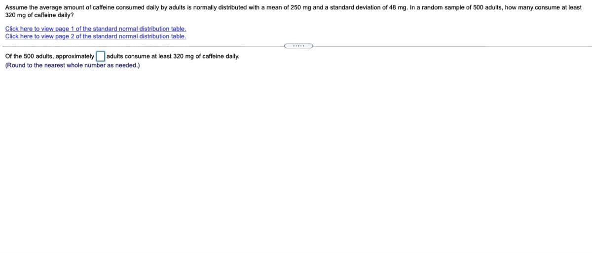 Assume the average amount of caffeine consumed daily by adults is normally distributed with a mean of 250 mg and a standard deviation of 48 mg. In a random sample of 500 adults, how many consume at least
320 mg of caffeine daily?
Click here to view page 1 of the standard normal distribution table.,
Click here to view page 2 of the standard normal distribution table.
Of the 500 adults, approximately adults consume:
(Round to the nearest whole number as needed.)
least 320 mg of caffeine daily.
