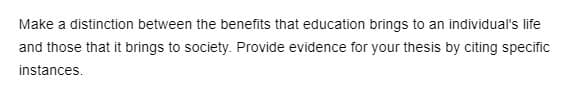 Make a distinction between the benefits that education brings to an individual's life
and those that it brings to society. Provide evidence for your thesis by citing specific
instances.