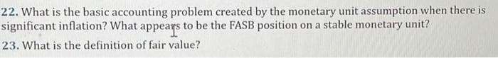 22. What is the basic accounting problem created by the monetary unit assumption when there is
significant inflation? What appears to be the FASB position on a stable monetary unit?
23. What is the definition of fair value?