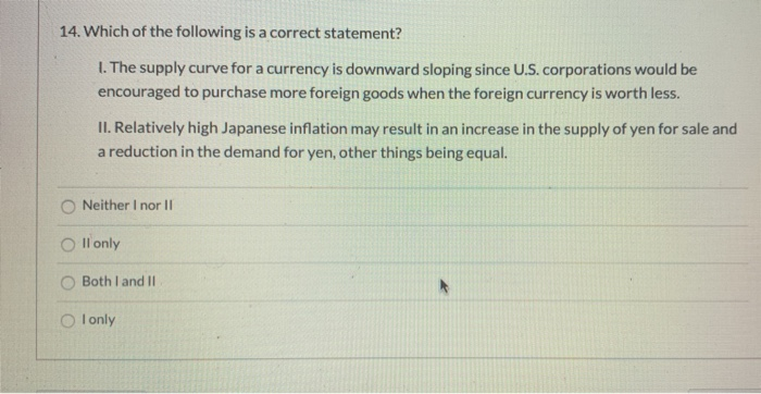 14. Which of the following is a correct statement?
1. The supply curve for a currency is downward sloping since U.S. corporations would be
encouraged to purchase more foreign goods when the foreign currency is worth less.
II. Relatively high Japanese inflation may result in an increase in the supply of yen for sale and
a reduction in the demand for yen, other things being equal.
Neither I nor II
Oll only
Both I and II
Olonly