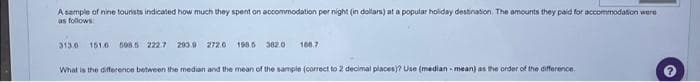 A sample of nine tourists indicated how much they spent on accommodation per night (in dollars) at a popular holiday destination. The amounts they paid for accommodation were
as follows:
313.0 151.6 598.5 222.7 290.9 272.6 1985 382.0
166.7
What is the difference between the median and the mean of the sample (correct to 2 decimal places)? Use (median-mean) as the order of the difference.