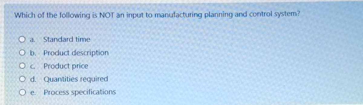 Which of the following is NOT an input to manufacturing planning and control system?
O a.
Standard time
O b.
Product description
O c.
Product price
O d. Quantities required
Oe.
Process specifications