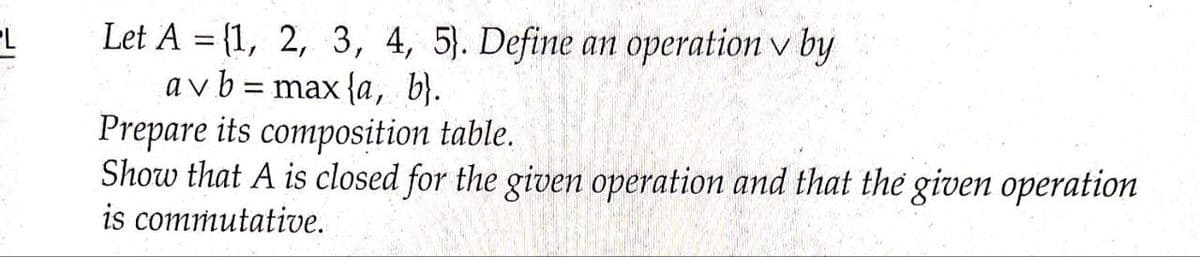 Let A = {1, 2, 3, 4, 5). Define an operation v by
a v b = max {a, b}.
Prepare its composition table.
Show that A is closed for the givem operation and that the given operation
is commutative.
