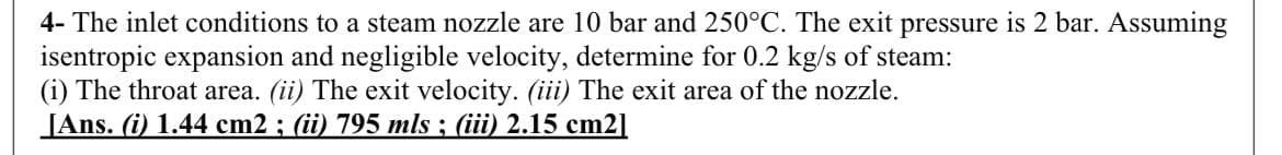 4- The inlet conditions to a steam nozzle are 10 bar and 250°C. The exit pressure is 2 bar. Assuming
isentropic expansion and negligible velocity, determine for 0.2 kg/s of steam:
(i) The throat area. (ii) The exit velocity. (iii) The exit area of the nozzle.
JAns. (i) 1.44 cm2 ; (ii) 795 mls ; (iii) 2.15 cm2]
