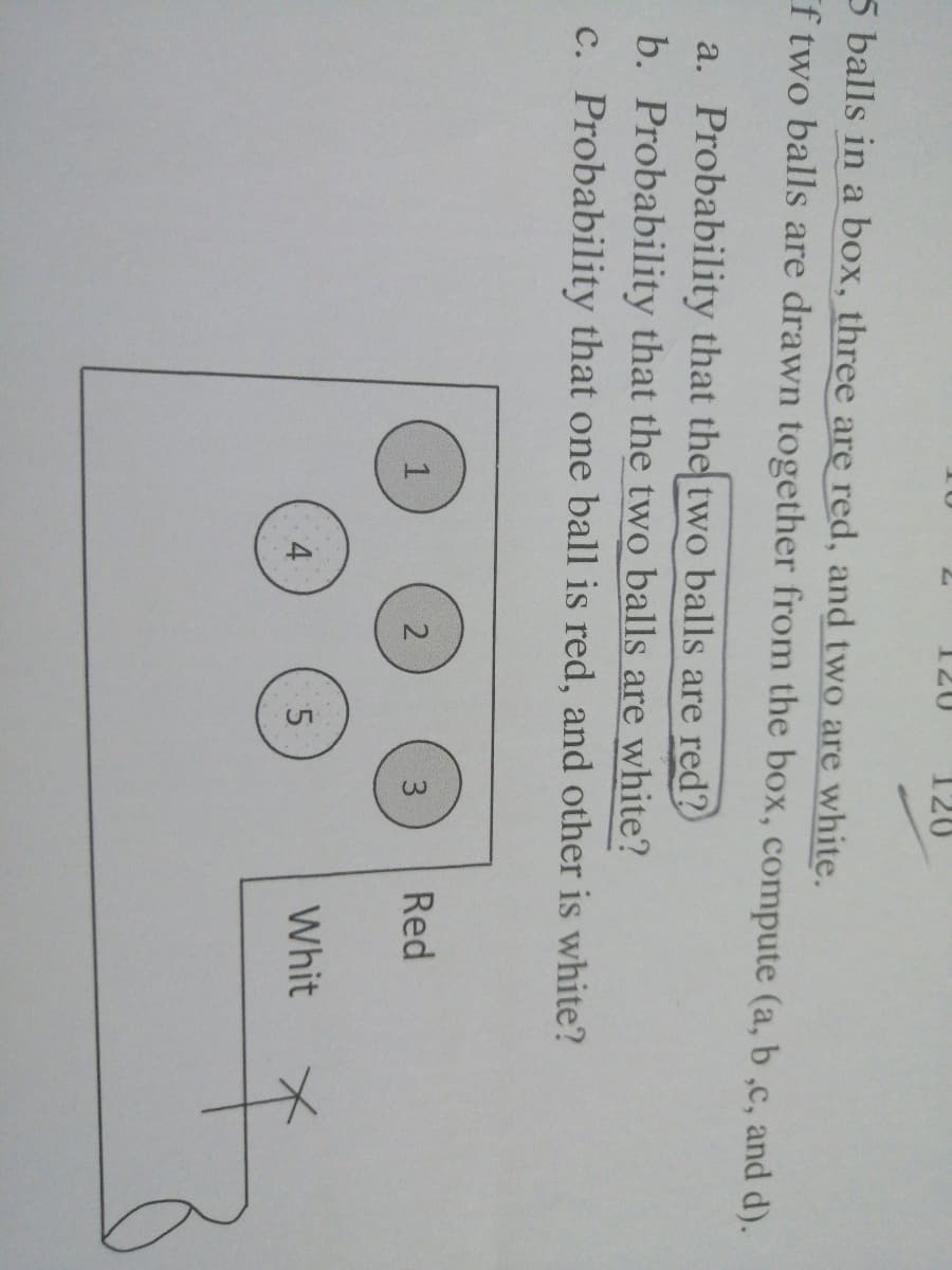 15
120
5 balls in a box, three are red, and two are white.
f two balls are drawn together from the box, compute (a, b ,c, and d).
a. Probability that the two balls are red?
b. Probability that the two balls are white?
c. Probability that one ball is red, and other is white?
3
Red
4
Whit
