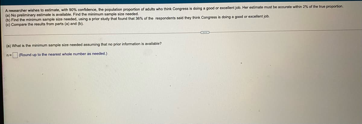 A researcher wishes to estimate, with 90% confidence, the population proportion of adults who think Congress is doing a good or excellent job. Her estimate must be accurate within 2% of the true proportion.
(a) No preliminary estimate is available. Find the minimum sample size needed.
(b) Find the minimum sample size needed, using a prior study that found that 36% of the respondents said they think Congress is doing a good or excellent job.
(c) Compare the results from parts (a) and (b).
(a) What is the minimum sample size needed assuming that no prior information is available?
n= (Round up to the nearest whole number as needed.)
