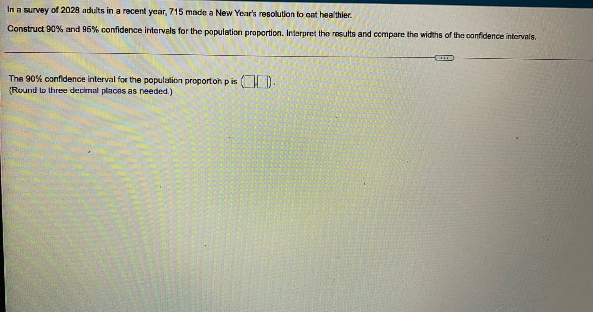 In a survey of 2028 adults in a recent year, 715 made a New Year's resolution to eat healthier.
Construct 90% and 95% confidence intervals for the population proportion. Interpret the results and compare the widths of the confidence intervals.
The 90% confidence interval for the population proportion p is ( | D
(Round to three decimal places as needed.)
