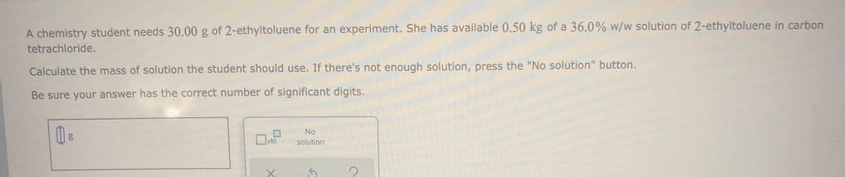 A chemistry student needs 30.00 g of 2-ethyltoluene for an experiment. She has available 0.50 kg of a 36.0% w/w solution of 2-ethyltoluene in carbon
tetrachloride.
Calculate the mass of solution the student should use. If there's not enough solution, press the "No solution" button.
Be sure your answer has the correct number of significant digits.
No
x10
solution
