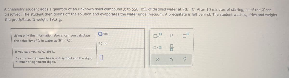 A chemistry student adds a quantity of an unknown solid compound X to 550. mL of distilled water at 30.° C. After 10 minutes of stirring, all of the Xhas
dissolved. The student then drains off the solution and evaporates the water under vacuum. A precipitate is left behind. The student washes, dries and weighs
the precipitate. It weighs 19.3 g.
O yes
Using only the information above, can you calculate
the solubility of X in water at 30.° C?
O no
If you said yes, calculate it.
Be sure your answer has a unit symbol and the right
number of significant digits.
