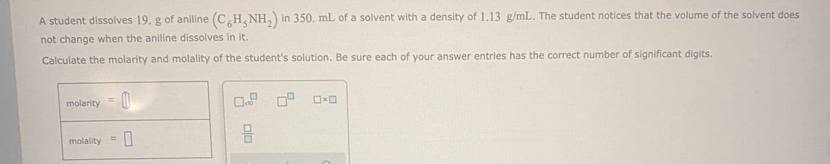 A student dissolves 19. g of aniline (CH,NH,) in 350. mL of a solvent with a density of 1.13 g/mL. The student notices that the volume of the solvent does
not change when the aniline dissolves in it.
Calculate the molarity and molality of the student's solution. Be sure each of your answer entries has the correct number of significant digits.
molarity
O O
x10
%3D
molality
