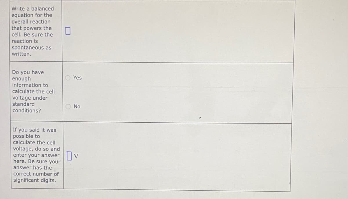 Write a balanced
equation for the
overall reaction
that powers the
cell. Be sure the
reaction is
spontaneous as
written.
Do you have
enough
information to
O Yes
calculate the cell
voltage under
standard
O No
conditions?
If you said it was
possible to
calculate the cell
voltage, do so and
enter your answer|V
here. Be sure your
answer has the
correct number of
significant digits.
