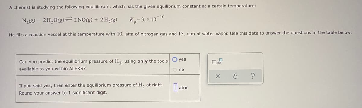 A chemist is studying the following equilibirum, which has the given equilibrium constant at a certain temperature:
-10
N2(g) + 2 H,O(g)2 NO(g) + 2 H,(g)
K=3. x 10
He fills a reaction vessel at this temperature with 10. atm of nitrogen gas and 13, atm of water vapor. Use this data to answer the questions in the table below.
Can you predict the equilibrium pressure of H2, using only the tools O yes
available to you within ALEKS?
O no
If you said yes, then enter the equilibrium pressure of H, at right.
atm
Round your answer to 1 significant digit.
O
