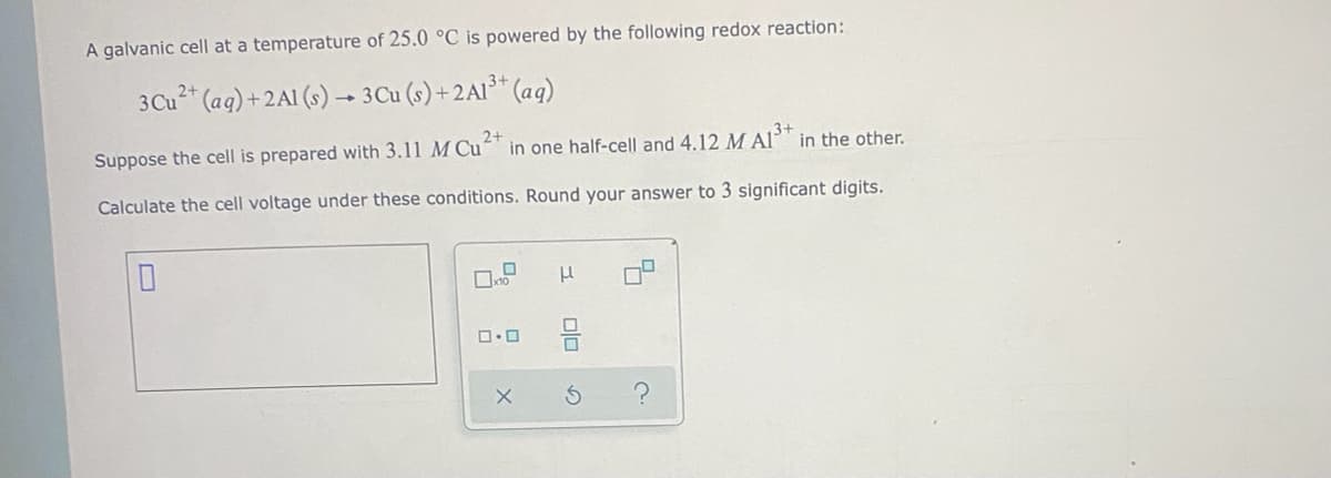 A galvanic cell at a temperature of 25.0 °C is powered by the following redox reaction:
3Cu2* (ag) +2A1 (s) –- 3Cu (s) + 2AI³* (aq)
2+
in one half-cell and 4.12 M Al" in the other.
3+
Suppose the cell is prepared with 3.11 M Cu
Calculate the cell voltage under these conditions. Round your answer to 3 significant digits.
