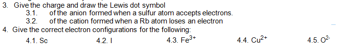 3. Give the charge and draw the Lewis dot symbol
3.1.
of the anion formed when a sulfur atom accepts electrons.
3.2.
of the cation formed when a Rb atom loses an electron
4. Give the correct electron configurations for the following:
4.1. Sc
4.2. I
4.3. Fe3+
4.4. Cu2+
4.5. 02-
