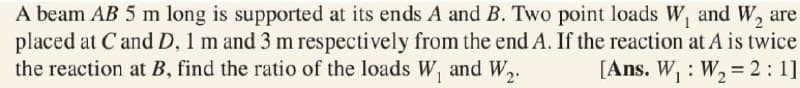 A beam AB 5 m long is supported at its ends A and B. Two point loads W, and W, are
placed at Cand D, 1 m and 3 m respectively from the end A. If the reaction at A is twice
the reaction at B, find the ratio of the loads W, and W,.
[Ans. W, : W, = 2: 1]
