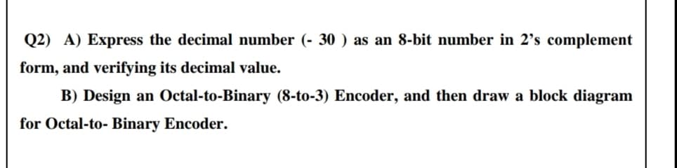 Q2) A) Express the decimal number (- 30 ) as an 8-bit number in 2's complement
form, and verifying its decimal value.
B) Design an Octal-to-Binary (8-to-3) Encoder, and then draw a block diagram
for Octal-to- Binary Encoder.
