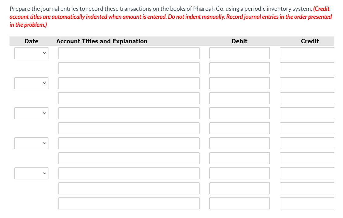 Prepare the journal entries to record these transactions on the books of Pharoah Co. using a periodic inventory system. (Credit
account titles are automatically indented when amount is entered. Do not indent manually. Record journal entries in the order presented
in the problem.)
Date
Account Titles and Explanation
Debit
Credit
