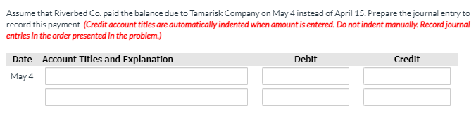 Assume that Riverbed Co. paid the balance due to Tamarisk Company on May 4 instead of April 15. Prepare the journal entry to
record this payment. (Credit account titles are automatically indented when amount is entered. Do not indent manually. Record journal
entries in the order presented in the problem.)
Date Account Titles and Explanation
Debit
Credit
May 4
