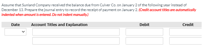 Assume that Sunland Company received the balance due from Culver Co. on January 2 of the following year instead of
December 13. Prepare the journal entry to record the receipt of payment on January 2. (Credit account titles are automatically
indented when amount is entered. Do not indent manually.)
Date
Account Titles and Explanation
Debit
Credit
