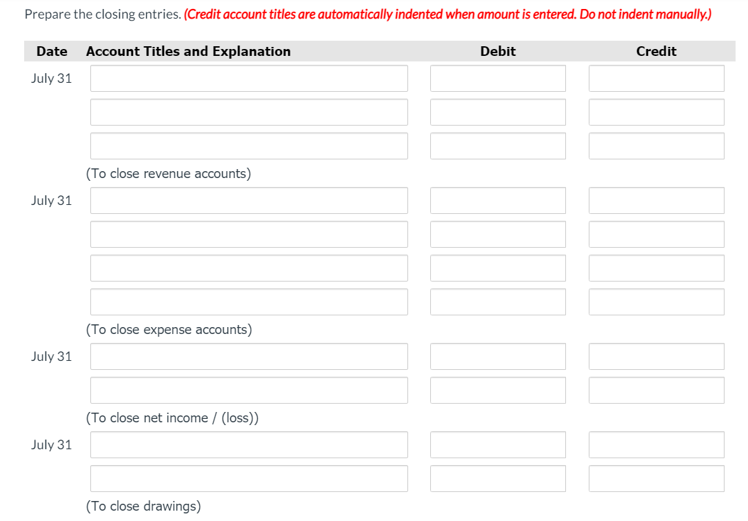 Prepare the closing entries. (Credit account titles are automatically indented when amount is entered. Do not indent manually.)
Date
Account Titles and Explanation
Debit
Credit
July 31
(To close revenue accounts)
July 31
(To close expense accounts)
July 31
(To close net income / (loss))
July 31
(To close drawings)
